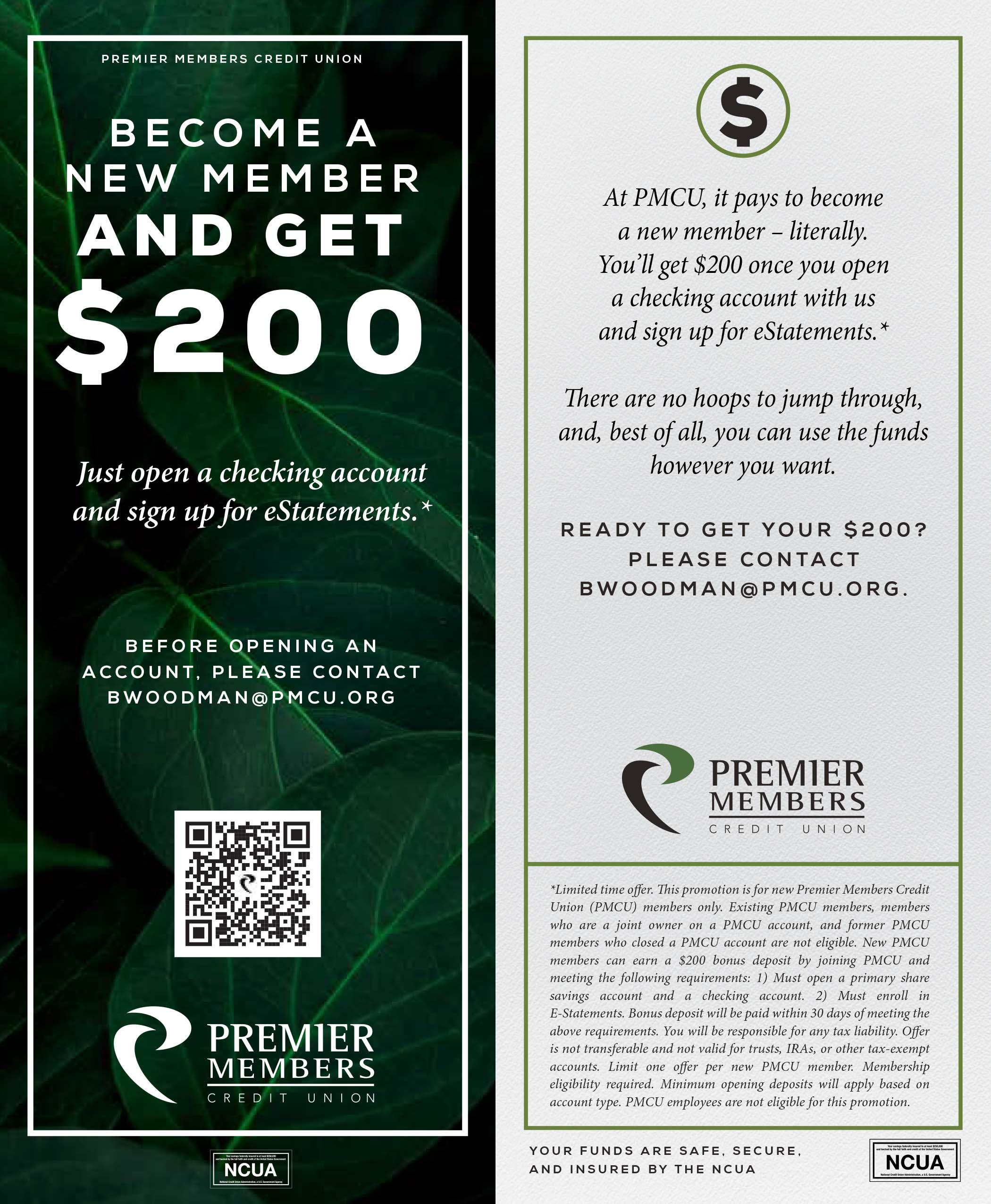 Become a new member and get $200. Just open a checking account and sign up for estatements.* Before opening an account please contact bwoodman@pmcu.org. At PMCU, it pays to become a new member – literally. You’ll get $200 once you open a checking account with us and sign up for eStatements.* there are no hoops to jump through, and, best of all, you can use the funds however you want. READY TO GET YOUR $200? PLEASE CONTACT BWOODMAN@PMCU.ORG.*Limited time oer. is promotion is for new Premier Members Credit<br>Union (PMCU) members only. Existing PMCU members, members<br>who are a joint owner on a PMCU account, and former PMCU<br>members who closed a PMCU account are not eligible. New PMCU<br>members can earn a $200 bonus deposit by joining PMCU and<br>meeting the following requirements: 1) Must open a primary share<br>savings account and a checking account. 2) Must enroll in<br>E-Statements. Bonus deposit will be paid within 30 days of meeting the<br>above requirements. You will be responsible for any tax liability. Oer<br>is not transferable and not valid for trusts, IRAs, or other tax-exempt<br>accounts. Limit one oer per new PMCU member. Membership<br>eligibility required. Minimum opening deposits will apply based on<br>account type. PMCU employees are not eligible for this promotion.